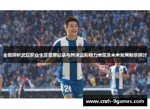 全面探析武磊职业生涯重要纪录与其深远影响力表现及未来发展前景探讨
